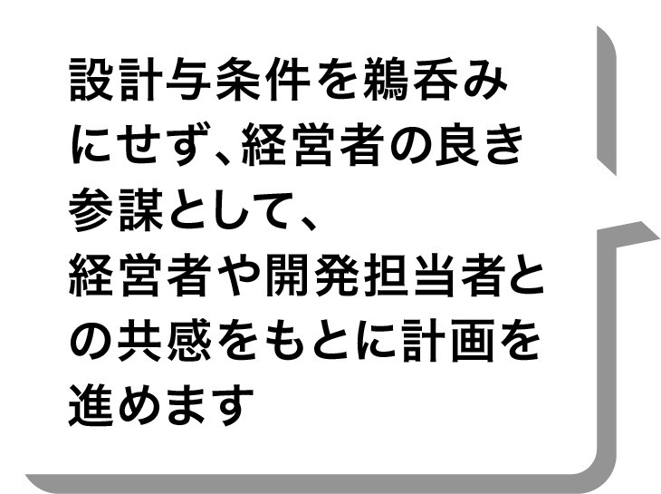 設計与条件を鵜呑みにせず、経営者の良き参謀として、経営者や開発担当者との共感をもとに計画を進めます