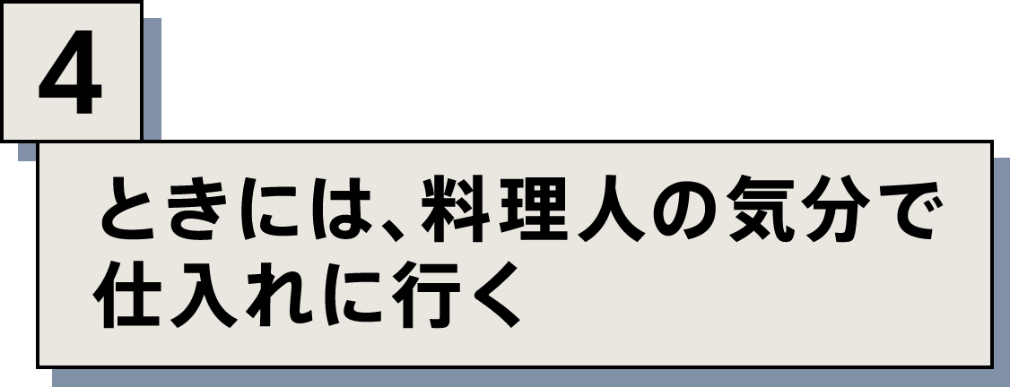 ときには、料理人の気分で仕入れに行く